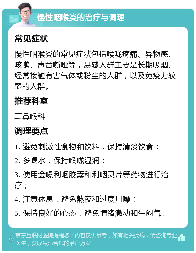 慢性咽喉炎的治疗与调理 常见症状 慢性咽喉炎的常见症状包括喉咙疼痛、异物感、咳嗽、声音嘶哑等，易感人群主要是长期吸烟、经常接触有害气体或粉尘的人群，以及免疫力较弱的人群。 推荐科室 耳鼻喉科 调理要点 1. 避免刺激性食物和饮料，保持清淡饮食； 2. 多喝水，保持喉咙湿润； 3. 使用金嗓利咽胶囊和利咽灵片等药物进行治疗； 4. 注意休息，避免熬夜和过度用嗓； 5. 保持良好的心态，避免情绪激动和生闷气。