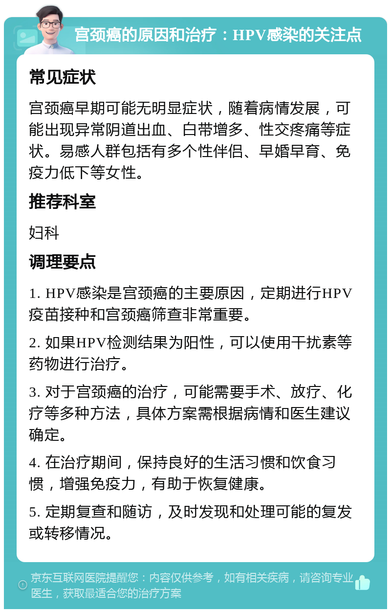 宫颈癌的原因和治疗：HPV感染的关注点 常见症状 宫颈癌早期可能无明显症状，随着病情发展，可能出现异常阴道出血、白带增多、性交疼痛等症状。易感人群包括有多个性伴侣、早婚早育、免疫力低下等女性。 推荐科室 妇科 调理要点 1. HPV感染是宫颈癌的主要原因，定期进行HPV疫苗接种和宫颈癌筛查非常重要。 2. 如果HPV检测结果为阳性，可以使用干扰素等药物进行治疗。 3. 对于宫颈癌的治疗，可能需要手术、放疗、化疗等多种方法，具体方案需根据病情和医生建议确定。 4. 在治疗期间，保持良好的生活习惯和饮食习惯，增强免疫力，有助于恢复健康。 5. 定期复查和随访，及时发现和处理可能的复发或转移情况。