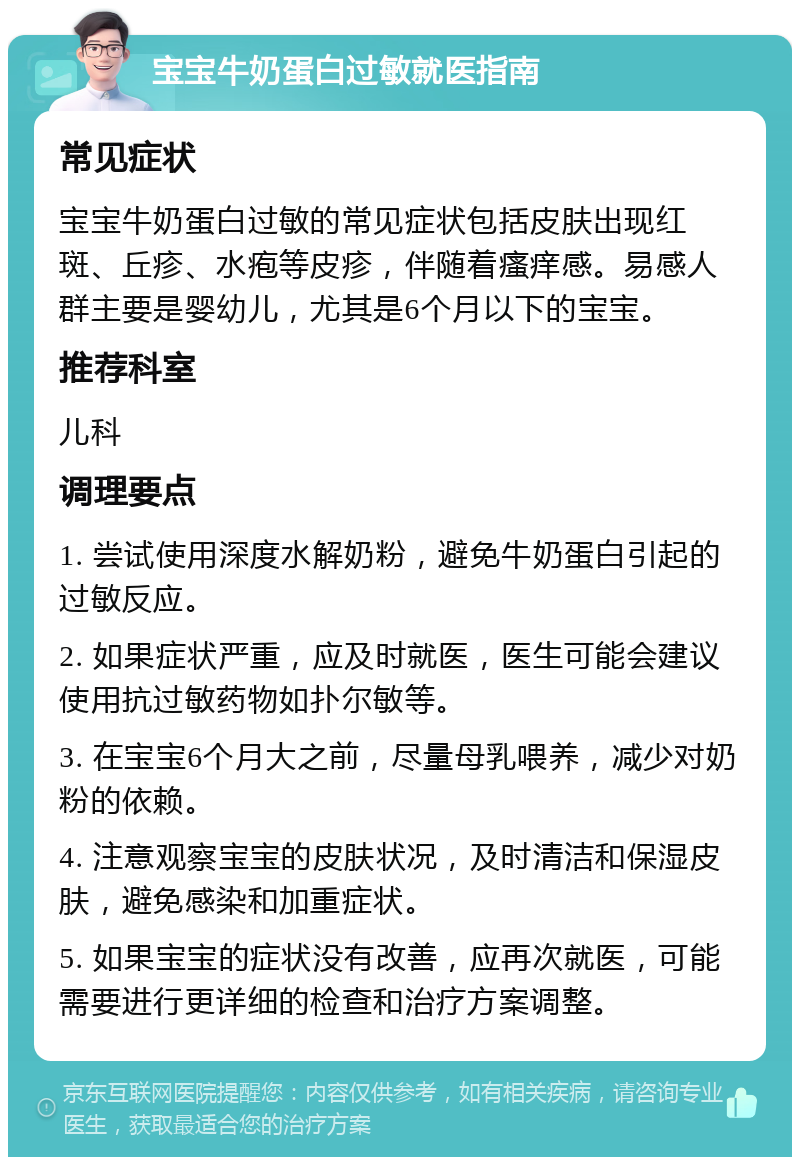 宝宝牛奶蛋白过敏就医指南 常见症状 宝宝牛奶蛋白过敏的常见症状包括皮肤出现红斑、丘疹、水疱等皮疹，伴随着瘙痒感。易感人群主要是婴幼儿，尤其是6个月以下的宝宝。 推荐科室 儿科 调理要点 1. 尝试使用深度水解奶粉，避免牛奶蛋白引起的过敏反应。 2. 如果症状严重，应及时就医，医生可能会建议使用抗过敏药物如扑尔敏等。 3. 在宝宝6个月大之前，尽量母乳喂养，减少对奶粉的依赖。 4. 注意观察宝宝的皮肤状况，及时清洁和保湿皮肤，避免感染和加重症状。 5. 如果宝宝的症状没有改善，应再次就医，可能需要进行更详细的检查和治疗方案调整。