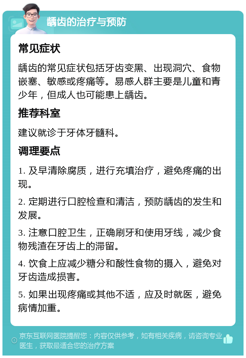 龋齿的治疗与预防 常见症状 龋齿的常见症状包括牙齿变黑、出现洞穴、食物嵌塞、敏感或疼痛等。易感人群主要是儿童和青少年，但成人也可能患上龋齿。 推荐科室 建议就诊于牙体牙髓科。 调理要点 1. 及早清除腐质，进行充填治疗，避免疼痛的出现。 2. 定期进行口腔检查和清洁，预防龋齿的发生和发展。 3. 注意口腔卫生，正确刷牙和使用牙线，减少食物残渣在牙齿上的滞留。 4. 饮食上应减少糖分和酸性食物的摄入，避免对牙齿造成损害。 5. 如果出现疼痛或其他不适，应及时就医，避免病情加重。