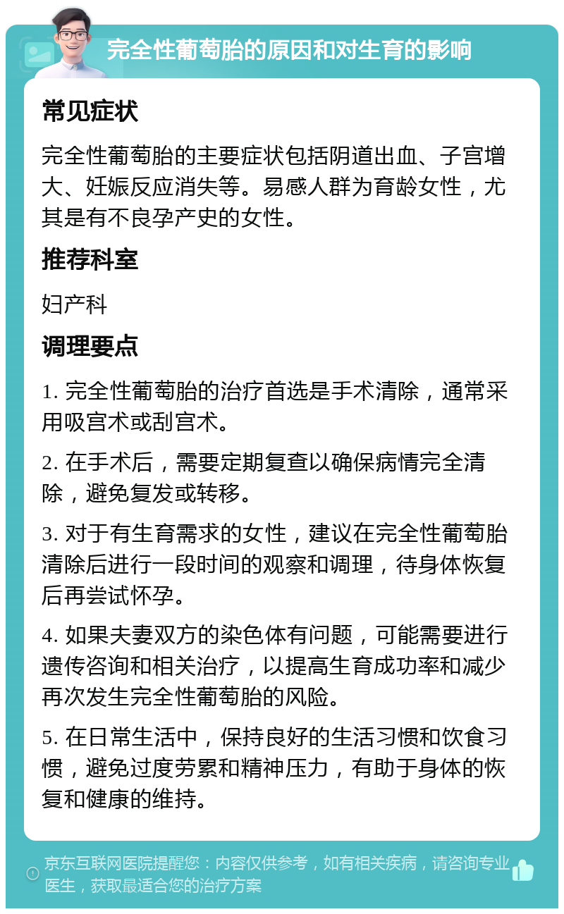 完全性葡萄胎的原因和对生育的影响 常见症状 完全性葡萄胎的主要症状包括阴道出血、子宫增大、妊娠反应消失等。易感人群为育龄女性，尤其是有不良孕产史的女性。 推荐科室 妇产科 调理要点 1. 完全性葡萄胎的治疗首选是手术清除，通常采用吸宫术或刮宫术。 2. 在手术后，需要定期复查以确保病情完全清除，避免复发或转移。 3. 对于有生育需求的女性，建议在完全性葡萄胎清除后进行一段时间的观察和调理，待身体恢复后再尝试怀孕。 4. 如果夫妻双方的染色体有问题，可能需要进行遗传咨询和相关治疗，以提高生育成功率和减少再次发生完全性葡萄胎的风险。 5. 在日常生活中，保持良好的生活习惯和饮食习惯，避免过度劳累和精神压力，有助于身体的恢复和健康的维持。