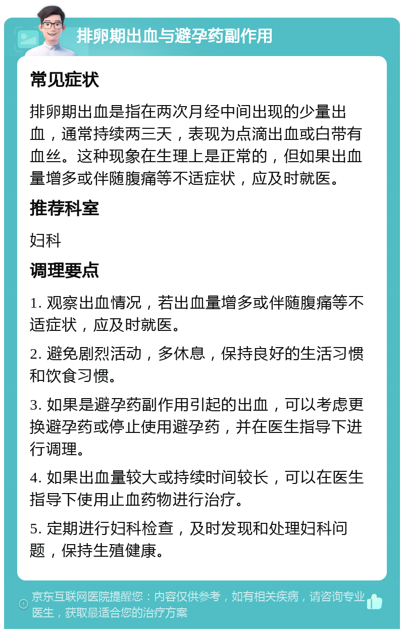 排卵期出血与避孕药副作用 常见症状 排卵期出血是指在两次月经中间出现的少量出血，通常持续两三天，表现为点滴出血或白带有血丝。这种现象在生理上是正常的，但如果出血量增多或伴随腹痛等不适症状，应及时就医。 推荐科室 妇科 调理要点 1. 观察出血情况，若出血量增多或伴随腹痛等不适症状，应及时就医。 2. 避免剧烈活动，多休息，保持良好的生活习惯和饮食习惯。 3. 如果是避孕药副作用引起的出血，可以考虑更换避孕药或停止使用避孕药，并在医生指导下进行调理。 4. 如果出血量较大或持续时间较长，可以在医生指导下使用止血药物进行治疗。 5. 定期进行妇科检查，及时发现和处理妇科问题，保持生殖健康。