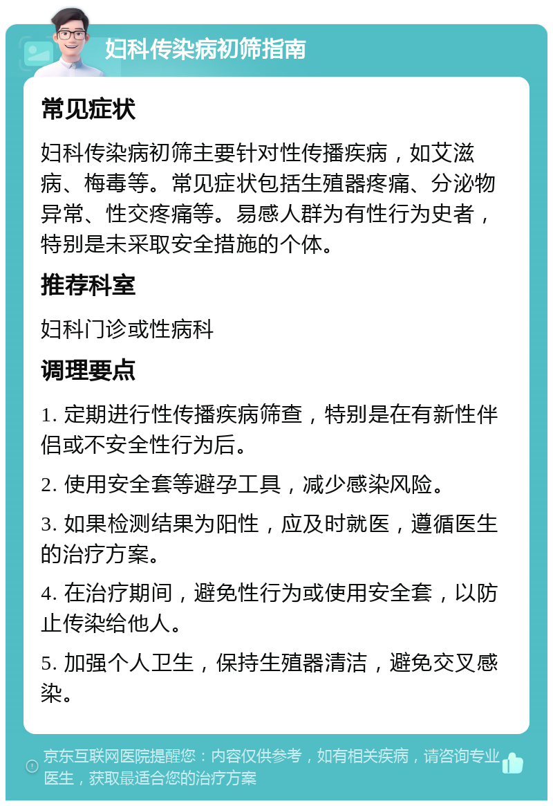 妇科传染病初筛指南 常见症状 妇科传染病初筛主要针对性传播疾病，如艾滋病、梅毒等。常见症状包括生殖器疼痛、分泌物异常、性交疼痛等。易感人群为有性行为史者，特别是未采取安全措施的个体。 推荐科室 妇科门诊或性病科 调理要点 1. 定期进行性传播疾病筛查，特别是在有新性伴侣或不安全性行为后。 2. 使用安全套等避孕工具，减少感染风险。 3. 如果检测结果为阳性，应及时就医，遵循医生的治疗方案。 4. 在治疗期间，避免性行为或使用安全套，以防止传染给他人。 5. 加强个人卫生，保持生殖器清洁，避免交叉感染。