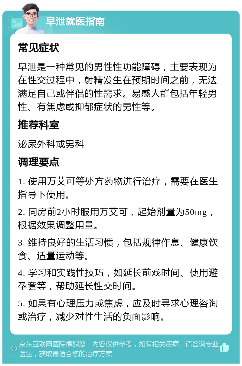 早泄就医指南 常见症状 早泄是一种常见的男性性功能障碍，主要表现为在性交过程中，射精发生在预期时间之前，无法满足自己或伴侣的性需求。易感人群包括年轻男性、有焦虑或抑郁症状的男性等。 推荐科室 泌尿外科或男科 调理要点 1. 使用万艾可等处方药物进行治疗，需要在医生指导下使用。 2. 同房前2小时服用万艾可，起始剂量为50mg，根据效果调整用量。 3. 维持良好的生活习惯，包括规律作息、健康饮食、适量运动等。 4. 学习和实践性技巧，如延长前戏时间、使用避孕套等，帮助延长性交时间。 5. 如果有心理压力或焦虑，应及时寻求心理咨询或治疗，减少对性生活的负面影响。