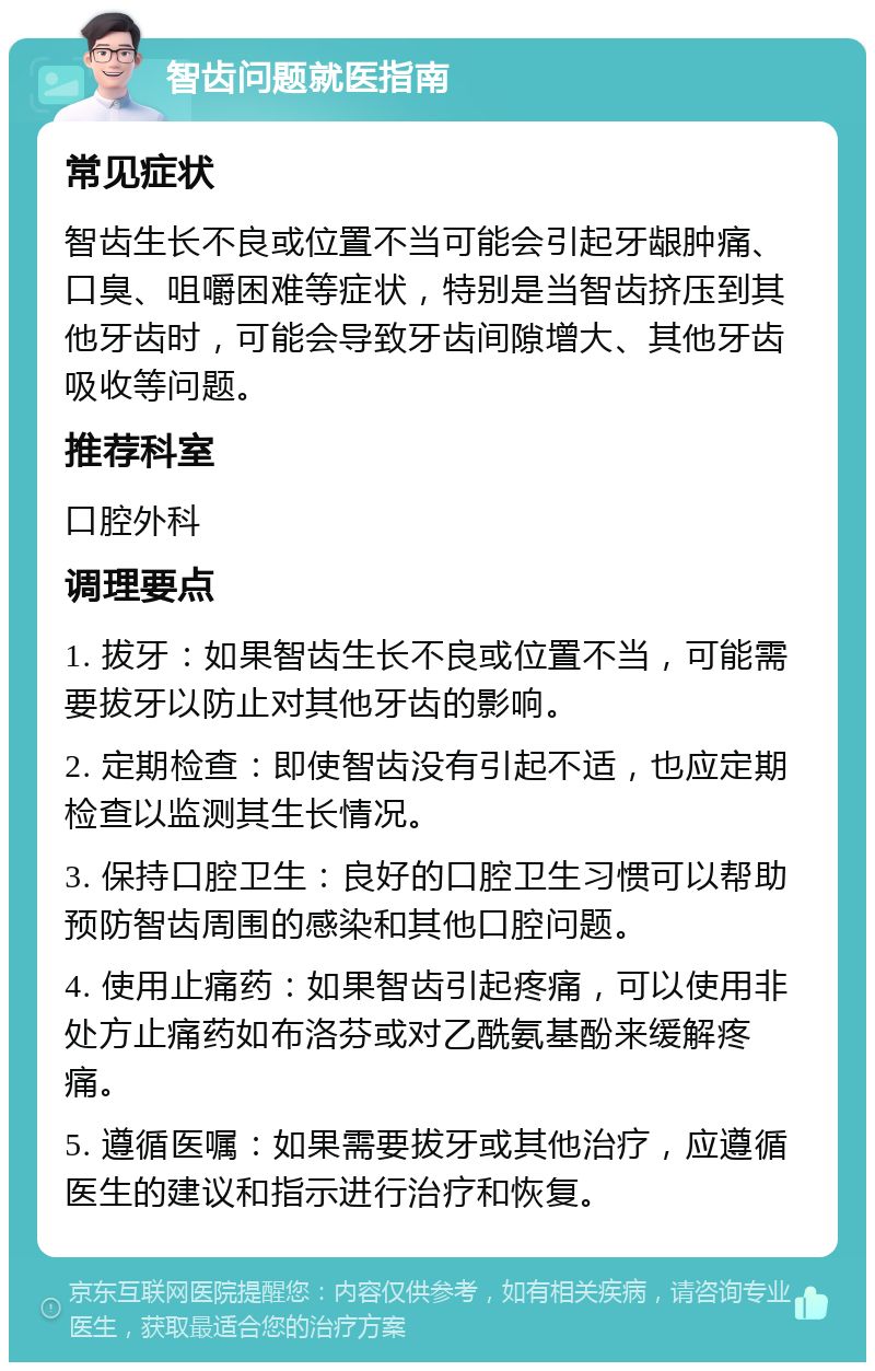 智齿问题就医指南 常见症状 智齿生长不良或位置不当可能会引起牙龈肿痛、口臭、咀嚼困难等症状，特别是当智齿挤压到其他牙齿时，可能会导致牙齿间隙增大、其他牙齿吸收等问题。 推荐科室 口腔外科 调理要点 1. 拔牙：如果智齿生长不良或位置不当，可能需要拔牙以防止对其他牙齿的影响。 2. 定期检查：即使智齿没有引起不适，也应定期检查以监测其生长情况。 3. 保持口腔卫生：良好的口腔卫生习惯可以帮助预防智齿周围的感染和其他口腔问题。 4. 使用止痛药：如果智齿引起疼痛，可以使用非处方止痛药如布洛芬或对乙酰氨基酚来缓解疼痛。 5. 遵循医嘱：如果需要拔牙或其他治疗，应遵循医生的建议和指示进行治疗和恢复。