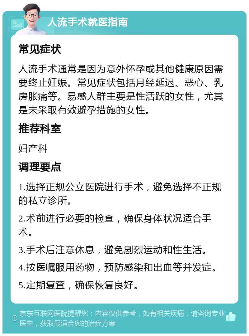 人流手术就医指南 常见症状 人流手术通常是因为意外怀孕或其他健康原因需要终止妊娠。常见症状包括月经延迟、恶心、乳房胀痛等。易感人群主要是性活跃的女性，尤其是未采取有效避孕措施的女性。 推荐科室 妇产科 调理要点 1.选择正规公立医院进行手术，避免选择不正规的私立诊所。 2.术前进行必要的检查，确保身体状况适合手术。 3.手术后注意休息，避免剧烈运动和性生活。 4.按医嘱服用药物，预防感染和出血等并发症。 5.定期复查，确保恢复良好。