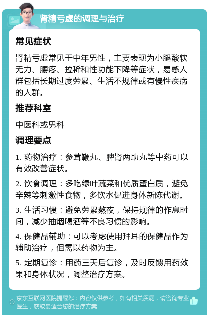 肾精亏虚的调理与治疗 常见症状 肾精亏虚常见于中年男性，主要表现为小腿酸软无力、腰疼、拉稀和性功能下降等症状，易感人群包括长期过度劳累、生活不规律或有慢性疾病的人群。 推荐科室 中医科或男科 调理要点 1. 药物治疗：参茸鞭丸、脾肾两助丸等中药可以有效改善症状。 2. 饮食调理：多吃绿叶蔬菜和优质蛋白质，避免辛辣等刺激性食物，多饮水促进身体新陈代谢。 3. 生活习惯：避免劳累熬夜，保持规律的作息时间，减少抽烟喝酒等不良习惯的影响。 4. 保健品辅助：可以考虑使用拜耳的保健品作为辅助治疗，但需以药物为主。 5. 定期复诊：用药三天后复诊，及时反馈用药效果和身体状况，调整治疗方案。