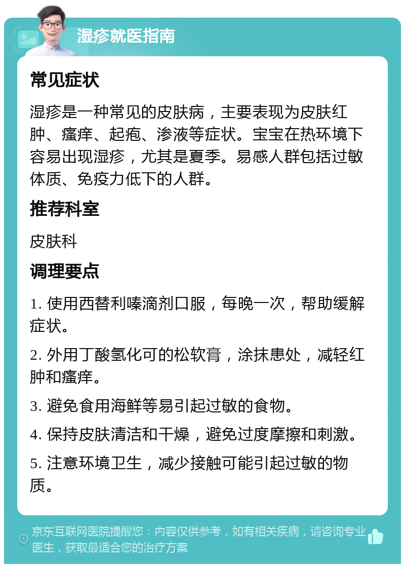 湿疹就医指南 常见症状 湿疹是一种常见的皮肤病，主要表现为皮肤红肿、瘙痒、起疱、渗液等症状。宝宝在热环境下容易出现湿疹，尤其是夏季。易感人群包括过敏体质、免疫力低下的人群。 推荐科室 皮肤科 调理要点 1. 使用西替利嗪滴剂口服，每晚一次，帮助缓解症状。 2. 外用丁酸氢化可的松软膏，涂抹患处，减轻红肿和瘙痒。 3. 避免食用海鲜等易引起过敏的食物。 4. 保持皮肤清洁和干燥，避免过度摩擦和刺激。 5. 注意环境卫生，减少接触可能引起过敏的物质。