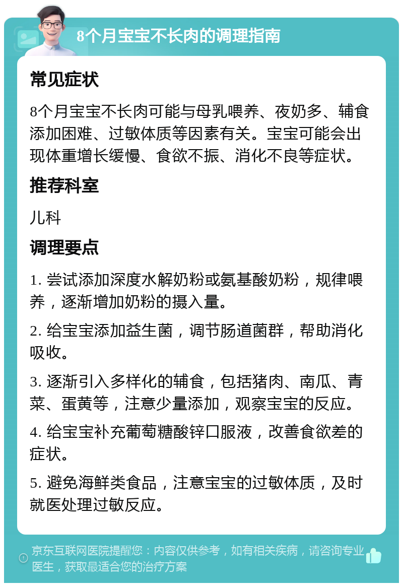 8个月宝宝不长肉的调理指南 常见症状 8个月宝宝不长肉可能与母乳喂养、夜奶多、辅食添加困难、过敏体质等因素有关。宝宝可能会出现体重增长缓慢、食欲不振、消化不良等症状。 推荐科室 儿科 调理要点 1. 尝试添加深度水解奶粉或氨基酸奶粉，规律喂养，逐渐增加奶粉的摄入量。 2. 给宝宝添加益生菌，调节肠道菌群，帮助消化吸收。 3. 逐渐引入多样化的辅食，包括猪肉、南瓜、青菜、蛋黄等，注意少量添加，观察宝宝的反应。 4. 给宝宝补充葡萄糖酸锌口服液，改善食欲差的症状。 5. 避免海鲜类食品，注意宝宝的过敏体质，及时就医处理过敏反应。