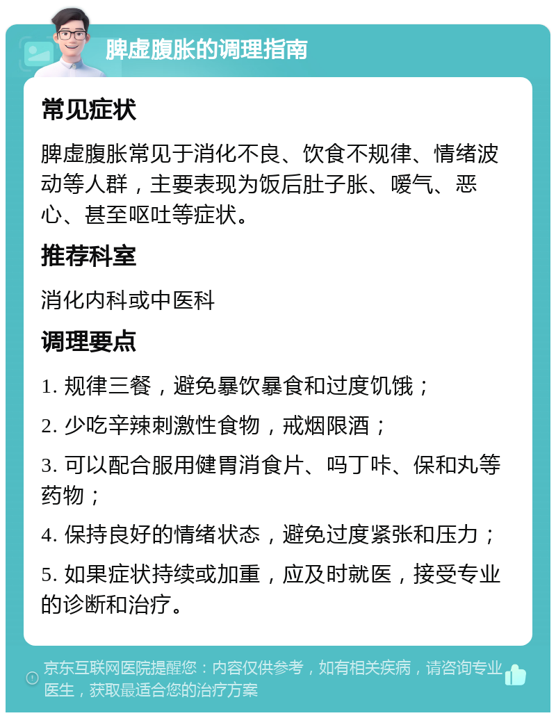 脾虚腹胀的调理指南 常见症状 脾虚腹胀常见于消化不良、饮食不规律、情绪波动等人群，主要表现为饭后肚子胀、嗳气、恶心、甚至呕吐等症状。 推荐科室 消化内科或中医科 调理要点 1. 规律三餐，避免暴饮暴食和过度饥饿； 2. 少吃辛辣刺激性食物，戒烟限酒； 3. 可以配合服用健胃消食片、吗丁咔、保和丸等药物； 4. 保持良好的情绪状态，避免过度紧张和压力； 5. 如果症状持续或加重，应及时就医，接受专业的诊断和治疗。