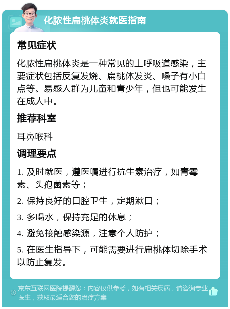 化脓性扁桃体炎就医指南 常见症状 化脓性扁桃体炎是一种常见的上呼吸道感染，主要症状包括反复发烧、扁桃体发炎、嗓子有小白点等。易感人群为儿童和青少年，但也可能发生在成人中。 推荐科室 耳鼻喉科 调理要点 1. 及时就医，遵医嘱进行抗生素治疗，如青霉素、头孢菌素等； 2. 保持良好的口腔卫生，定期漱口； 3. 多喝水，保持充足的休息； 4. 避免接触感染源，注意个人防护； 5. 在医生指导下，可能需要进行扁桃体切除手术以防止复发。