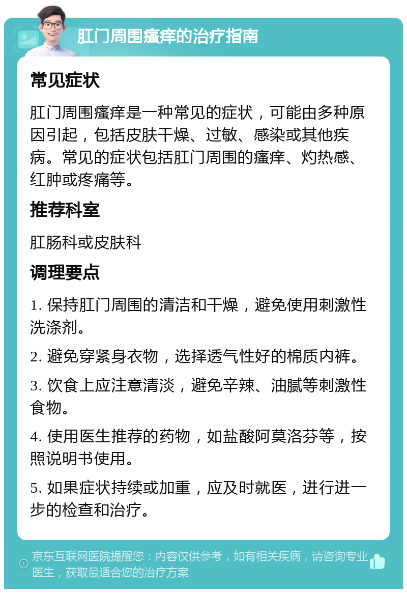 肛门周围瘙痒的治疗指南 常见症状 肛门周围瘙痒是一种常见的症状，可能由多种原因引起，包括皮肤干燥、过敏、感染或其他疾病。常见的症状包括肛门周围的瘙痒、灼热感、红肿或疼痛等。 推荐科室 肛肠科或皮肤科 调理要点 1. 保持肛门周围的清洁和干燥，避免使用刺激性洗涤剂。 2. 避免穿紧身衣物，选择透气性好的棉质内裤。 3. 饮食上应注意清淡，避免辛辣、油腻等刺激性食物。 4. 使用医生推荐的药物，如盐酸阿莫洛芬等，按照说明书使用。 5. 如果症状持续或加重，应及时就医，进行进一步的检查和治疗。