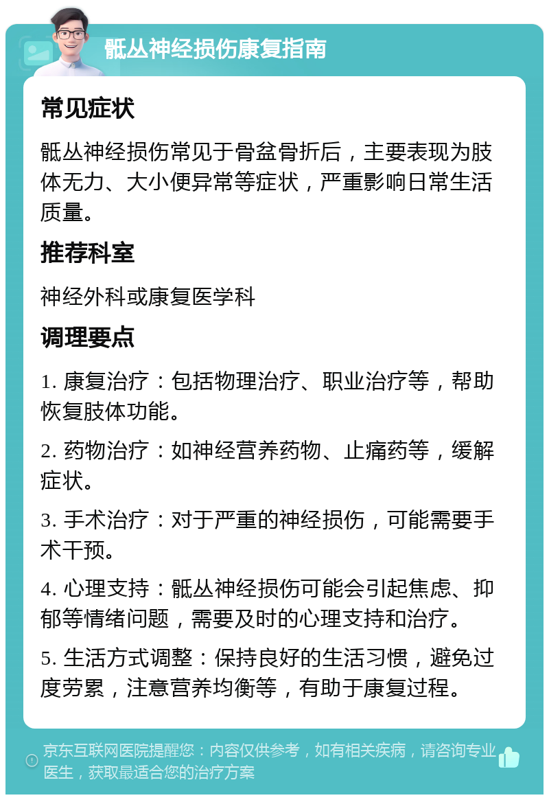 骶丛神经损伤康复指南 常见症状 骶丛神经损伤常见于骨盆骨折后，主要表现为肢体无力、大小便异常等症状，严重影响日常生活质量。 推荐科室 神经外科或康复医学科 调理要点 1. 康复治疗：包括物理治疗、职业治疗等，帮助恢复肢体功能。 2. 药物治疗：如神经营养药物、止痛药等，缓解症状。 3. 手术治疗：对于严重的神经损伤，可能需要手术干预。 4. 心理支持：骶丛神经损伤可能会引起焦虑、抑郁等情绪问题，需要及时的心理支持和治疗。 5. 生活方式调整：保持良好的生活习惯，避免过度劳累，注意营养均衡等，有助于康复过程。