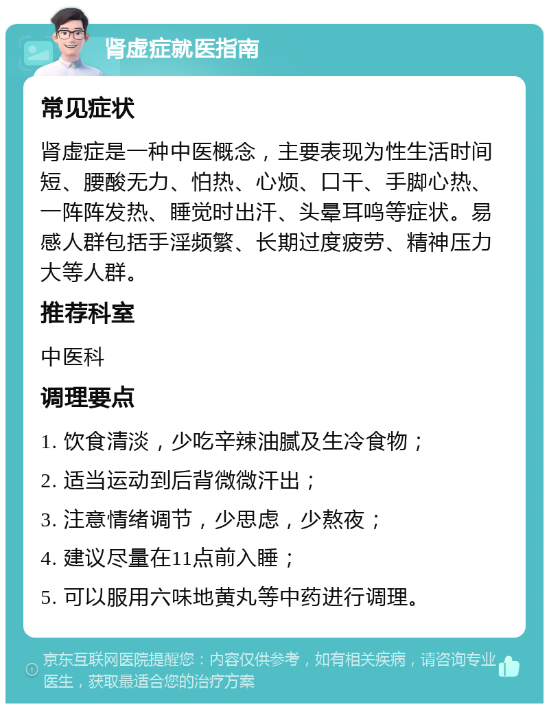 肾虚症就医指南 常见症状 肾虚症是一种中医概念，主要表现为性生活时间短、腰酸无力、怕热、心烦、口干、手脚心热、一阵阵发热、睡觉时出汗、头晕耳鸣等症状。易感人群包括手淫频繁、长期过度疲劳、精神压力大等人群。 推荐科室 中医科 调理要点 1. 饮食清淡，少吃辛辣油腻及生冷食物； 2. 适当运动到后背微微汗出； 3. 注意情绪调节，少思虑，少熬夜； 4. 建议尽量在11点前入睡； 5. 可以服用六味地黄丸等中药进行调理。