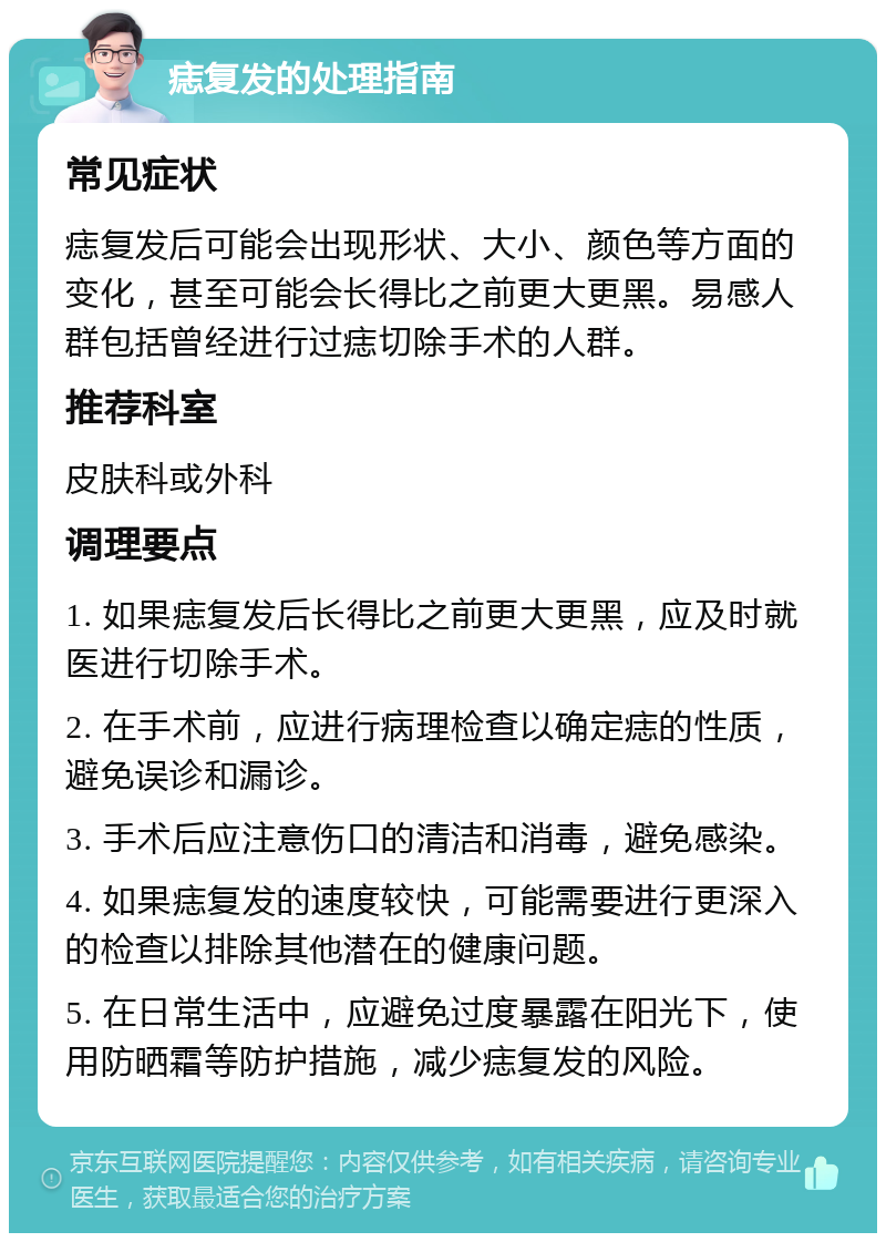 痣复发的处理指南 常见症状 痣复发后可能会出现形状、大小、颜色等方面的变化，甚至可能会长得比之前更大更黑。易感人群包括曾经进行过痣切除手术的人群。 推荐科室 皮肤科或外科 调理要点 1. 如果痣复发后长得比之前更大更黑，应及时就医进行切除手术。 2. 在手术前，应进行病理检查以确定痣的性质，避免误诊和漏诊。 3. 手术后应注意伤口的清洁和消毒，避免感染。 4. 如果痣复发的速度较快，可能需要进行更深入的检查以排除其他潜在的健康问题。 5. 在日常生活中，应避免过度暴露在阳光下，使用防晒霜等防护措施，减少痣复发的风险。