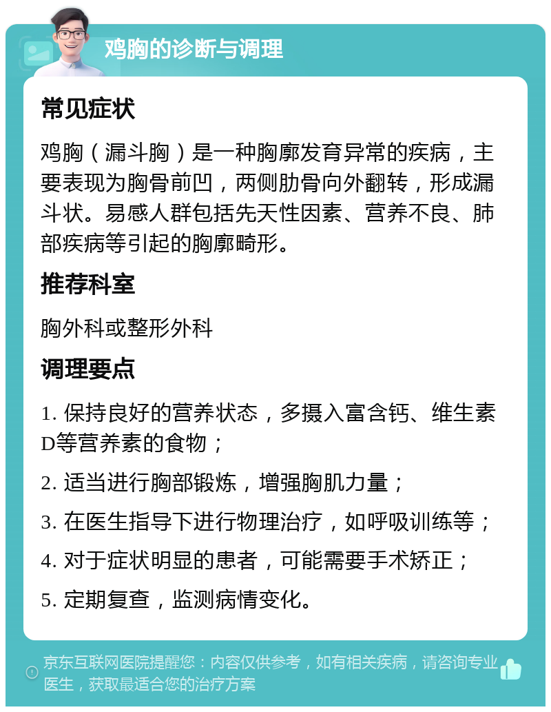 鸡胸的诊断与调理 常见症状 鸡胸（漏斗胸）是一种胸廓发育异常的疾病，主要表现为胸骨前凹，两侧肋骨向外翻转，形成漏斗状。易感人群包括先天性因素、营养不良、肺部疾病等引起的胸廓畸形。 推荐科室 胸外科或整形外科 调理要点 1. 保持良好的营养状态，多摄入富含钙、维生素D等营养素的食物； 2. 适当进行胸部锻炼，增强胸肌力量； 3. 在医生指导下进行物理治疗，如呼吸训练等； 4. 对于症状明显的患者，可能需要手术矫正； 5. 定期复查，监测病情变化。