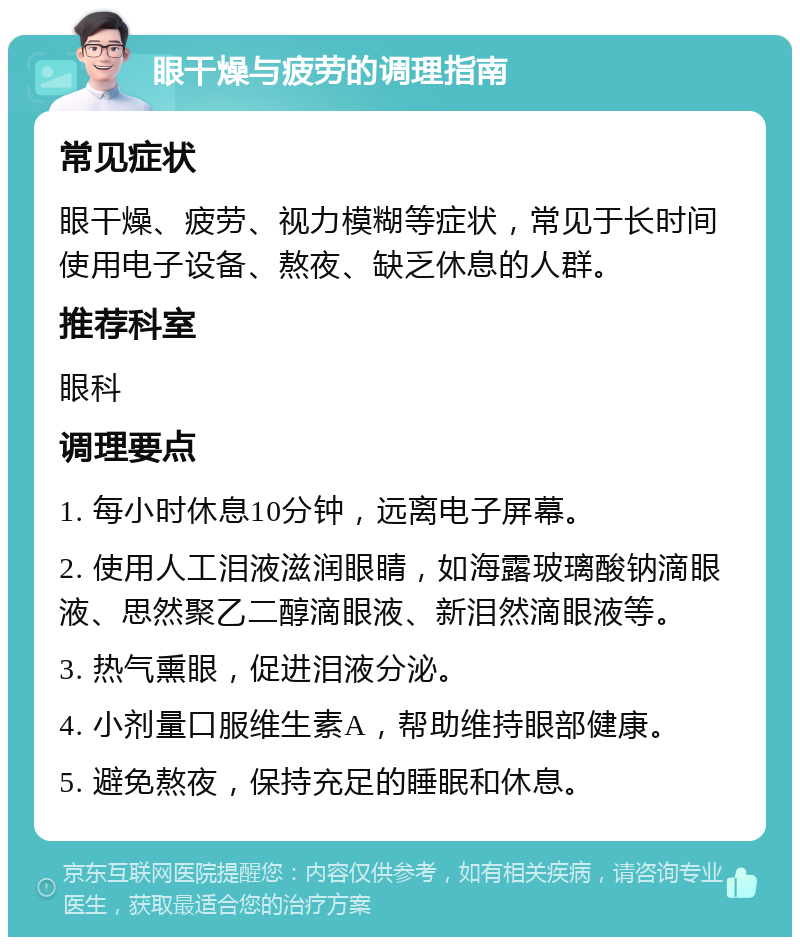 眼干燥与疲劳的调理指南 常见症状 眼干燥、疲劳、视力模糊等症状，常见于长时间使用电子设备、熬夜、缺乏休息的人群。 推荐科室 眼科 调理要点 1. 每小时休息10分钟，远离电子屏幕。 2. 使用人工泪液滋润眼睛，如海露玻璃酸钠滴眼液、思然聚乙二醇滴眼液、新泪然滴眼液等。 3. 热气熏眼，促进泪液分泌。 4. 小剂量口服维生素A，帮助维持眼部健康。 5. 避免熬夜，保持充足的睡眠和休息。