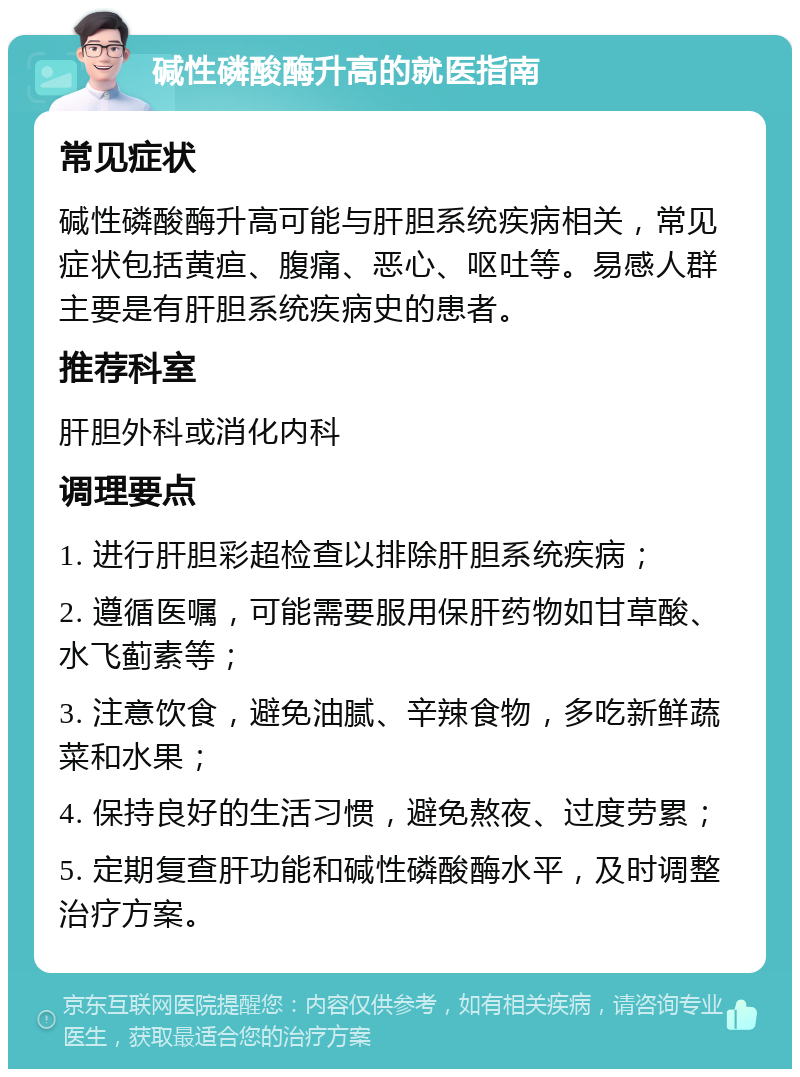 碱性磷酸酶升高的就医指南 常见症状 碱性磷酸酶升高可能与肝胆系统疾病相关，常见症状包括黄疸、腹痛、恶心、呕吐等。易感人群主要是有肝胆系统疾病史的患者。 推荐科室 肝胆外科或消化内科 调理要点 1. 进行肝胆彩超检查以排除肝胆系统疾病； 2. 遵循医嘱，可能需要服用保肝药物如甘草酸、水飞蓟素等； 3. 注意饮食，避免油腻、辛辣食物，多吃新鲜蔬菜和水果； 4. 保持良好的生活习惯，避免熬夜、过度劳累； 5. 定期复查肝功能和碱性磷酸酶水平，及时调整治疗方案。