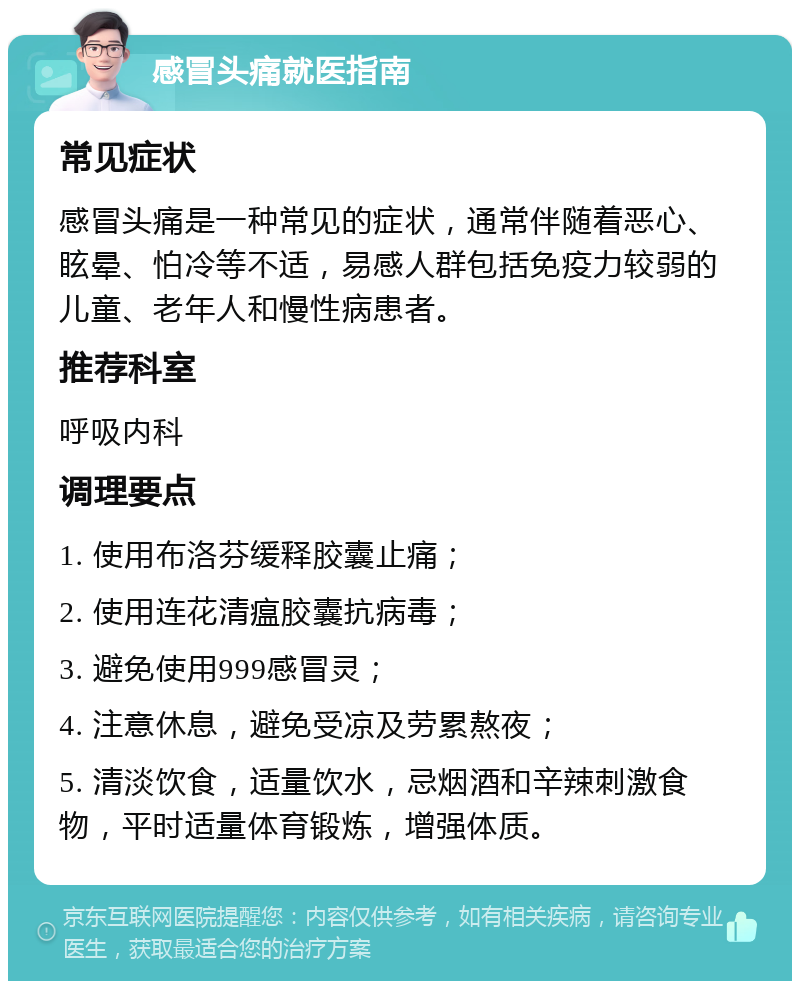 感冒头痛就医指南 常见症状 感冒头痛是一种常见的症状，通常伴随着恶心、眩晕、怕冷等不适，易感人群包括免疫力较弱的儿童、老年人和慢性病患者。 推荐科室 呼吸内科 调理要点 1. 使用布洛芬缓释胶囊止痛； 2. 使用连花清瘟胶囊抗病毒； 3. 避免使用999感冒灵； 4. 注意休息，避免受凉及劳累熬夜； 5. 清淡饮食，适量饮水，忌烟酒和辛辣刺激食物，平时适量体育锻炼，增强体质。