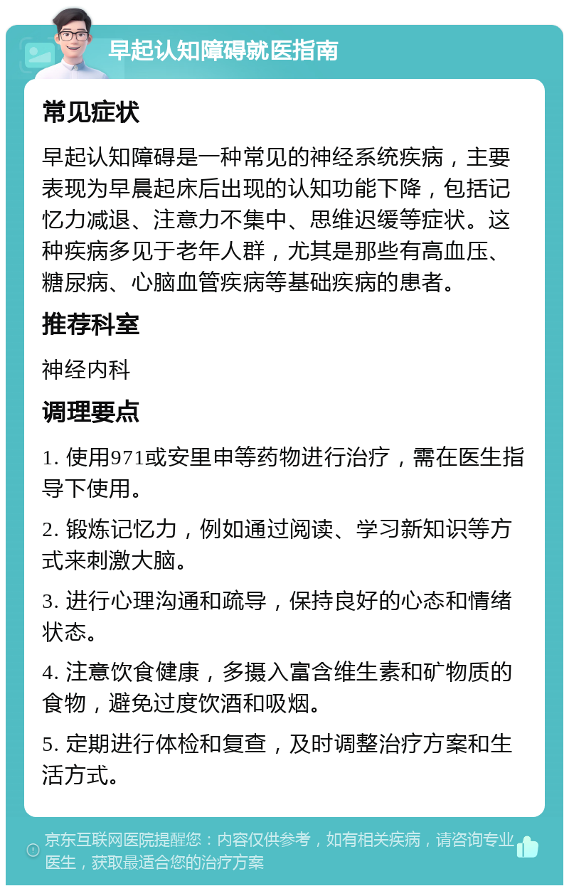 早起认知障碍就医指南 常见症状 早起认知障碍是一种常见的神经系统疾病，主要表现为早晨起床后出现的认知功能下降，包括记忆力减退、注意力不集中、思维迟缓等症状。这种疾病多见于老年人群，尤其是那些有高血压、糖尿病、心脑血管疾病等基础疾病的患者。 推荐科室 神经内科 调理要点 1. 使用971或安里申等药物进行治疗，需在医生指导下使用。 2. 锻炼记忆力，例如通过阅读、学习新知识等方式来刺激大脑。 3. 进行心理沟通和疏导，保持良好的心态和情绪状态。 4. 注意饮食健康，多摄入富含维生素和矿物质的食物，避免过度饮酒和吸烟。 5. 定期进行体检和复查，及时调整治疗方案和生活方式。