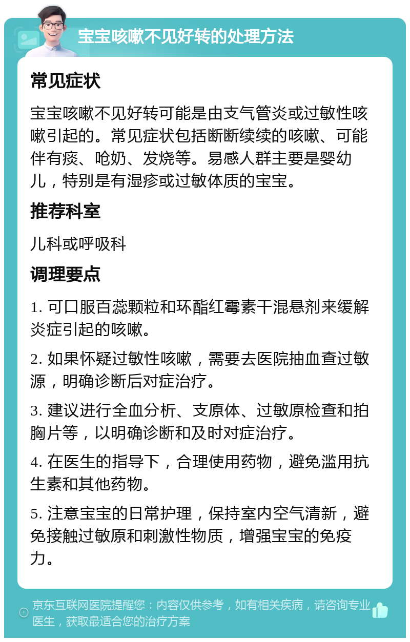 宝宝咳嗽不见好转的处理方法 常见症状 宝宝咳嗽不见好转可能是由支气管炎或过敏性咳嗽引起的。常见症状包括断断续续的咳嗽、可能伴有痰、呛奶、发烧等。易感人群主要是婴幼儿，特别是有湿疹或过敏体质的宝宝。 推荐科室 儿科或呼吸科 调理要点 1. 可口服百蕊颗粒和环酯红霉素干混悬剂来缓解炎症引起的咳嗽。 2. 如果怀疑过敏性咳嗽，需要去医院抽血查过敏源，明确诊断后对症治疗。 3. 建议进行全血分析、支原体、过敏原检查和拍胸片等，以明确诊断和及时对症治疗。 4. 在医生的指导下，合理使用药物，避免滥用抗生素和其他药物。 5. 注意宝宝的日常护理，保持室内空气清新，避免接触过敏原和刺激性物质，增强宝宝的免疫力。