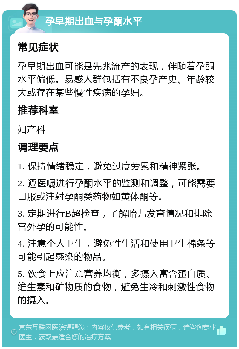 孕早期出血与孕酮水平 常见症状 孕早期出血可能是先兆流产的表现，伴随着孕酮水平偏低。易感人群包括有不良孕产史、年龄较大或存在某些慢性疾病的孕妇。 推荐科室 妇产科 调理要点 1. 保持情绪稳定，避免过度劳累和精神紧张。 2. 遵医嘱进行孕酮水平的监测和调整，可能需要口服或注射孕酮类药物如黄体酮等。 3. 定期进行B超检查，了解胎儿发育情况和排除宫外孕的可能性。 4. 注意个人卫生，避免性生活和使用卫生棉条等可能引起感染的物品。 5. 饮食上应注意营养均衡，多摄入富含蛋白质、维生素和矿物质的食物，避免生冷和刺激性食物的摄入。