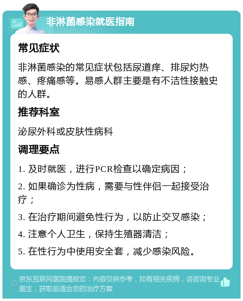 非淋菌感染就医指南 常见症状 非淋菌感染的常见症状包括尿道痒、排尿灼热感、疼痛感等。易感人群主要是有不洁性接触史的人群。 推荐科室 泌尿外科或皮肤性病科 调理要点 1. 及时就医，进行PCR检查以确定病因； 2. 如果确诊为性病，需要与性伴侣一起接受治疗； 3. 在治疗期间避免性行为，以防止交叉感染； 4. 注意个人卫生，保持生殖器清洁； 5. 在性行为中使用安全套，减少感染风险。