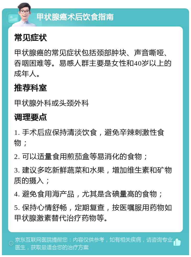 甲状腺癌术后饮食指南 常见症状 甲状腺癌的常见症状包括颈部肿块、声音嘶哑、吞咽困难等。易感人群主要是女性和40岁以上的成年人。 推荐科室 甲状腺外科或头颈外科 调理要点 1. 手术后应保持清淡饮食，避免辛辣刺激性食物； 2. 可以适量食用煎茄盒等易消化的食物； 3. 建议多吃新鲜蔬菜和水果，增加维生素和矿物质的摄入； 4. 避免食用海产品，尤其是含碘量高的食物； 5. 保持心情舒畅，定期复查，按医嘱服用药物如甲状腺激素替代治疗药物等。