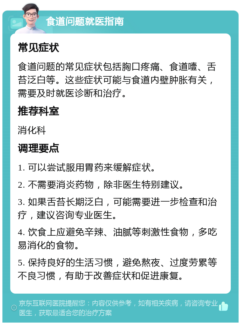 食道问题就医指南 常见症状 食道问题的常见症状包括胸口疼痛、食道噎、舌苔泛白等。这些症状可能与食道内壁肿胀有关，需要及时就医诊断和治疗。 推荐科室 消化科 调理要点 1. 可以尝试服用胃药来缓解症状。 2. 不需要消炎药物，除非医生特别建议。 3. 如果舌苔长期泛白，可能需要进一步检查和治疗，建议咨询专业医生。 4. 饮食上应避免辛辣、油腻等刺激性食物，多吃易消化的食物。 5. 保持良好的生活习惯，避免熬夜、过度劳累等不良习惯，有助于改善症状和促进康复。