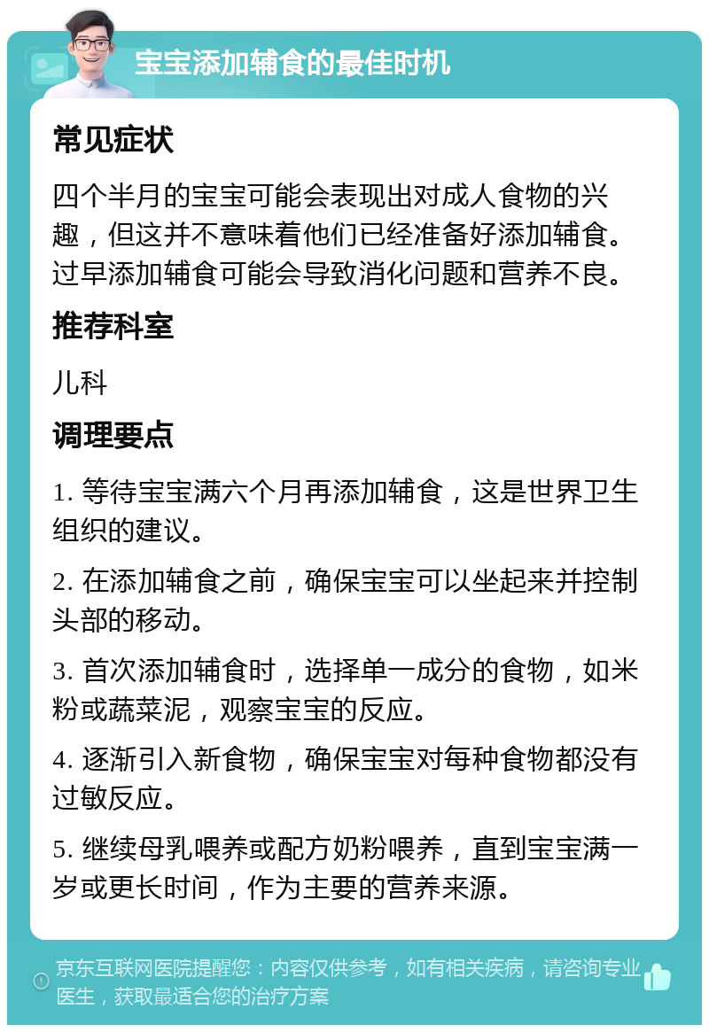 宝宝添加辅食的最佳时机 常见症状 四个半月的宝宝可能会表现出对成人食物的兴趣，但这并不意味着他们已经准备好添加辅食。过早添加辅食可能会导致消化问题和营养不良。 推荐科室 儿科 调理要点 1. 等待宝宝满六个月再添加辅食，这是世界卫生组织的建议。 2. 在添加辅食之前，确保宝宝可以坐起来并控制头部的移动。 3. 首次添加辅食时，选择单一成分的食物，如米粉或蔬菜泥，观察宝宝的反应。 4. 逐渐引入新食物，确保宝宝对每种食物都没有过敏反应。 5. 继续母乳喂养或配方奶粉喂养，直到宝宝满一岁或更长时间，作为主要的营养来源。