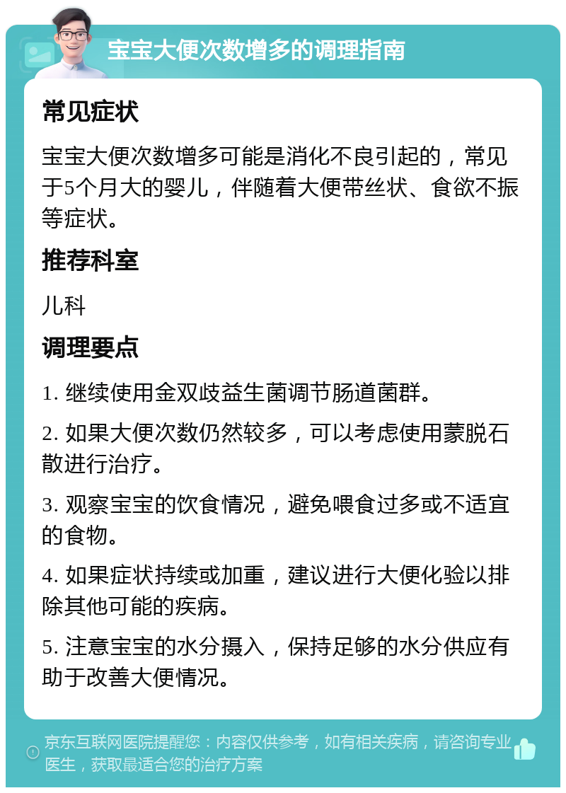 宝宝大便次数增多的调理指南 常见症状 宝宝大便次数增多可能是消化不良引起的，常见于5个月大的婴儿，伴随着大便带丝状、食欲不振等症状。 推荐科室 儿科 调理要点 1. 继续使用金双歧益生菌调节肠道菌群。 2. 如果大便次数仍然较多，可以考虑使用蒙脱石散进行治疗。 3. 观察宝宝的饮食情况，避免喂食过多或不适宜的食物。 4. 如果症状持续或加重，建议进行大便化验以排除其他可能的疾病。 5. 注意宝宝的水分摄入，保持足够的水分供应有助于改善大便情况。