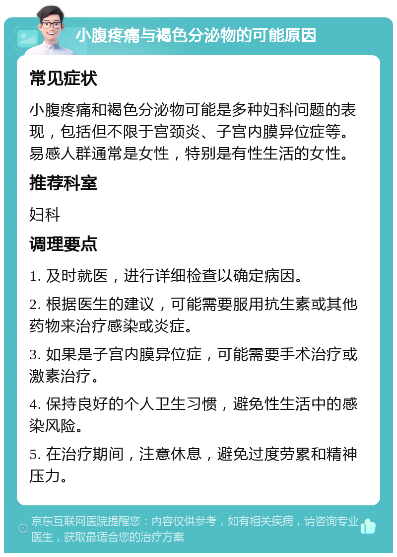 小腹疼痛与褐色分泌物的可能原因 常见症状 小腹疼痛和褐色分泌物可能是多种妇科问题的表现，包括但不限于宫颈炎、子宫内膜异位症等。易感人群通常是女性，特别是有性生活的女性。 推荐科室 妇科 调理要点 1. 及时就医，进行详细检查以确定病因。 2. 根据医生的建议，可能需要服用抗生素或其他药物来治疗感染或炎症。 3. 如果是子宫内膜异位症，可能需要手术治疗或激素治疗。 4. 保持良好的个人卫生习惯，避免性生活中的感染风险。 5. 在治疗期间，注意休息，避免过度劳累和精神压力。