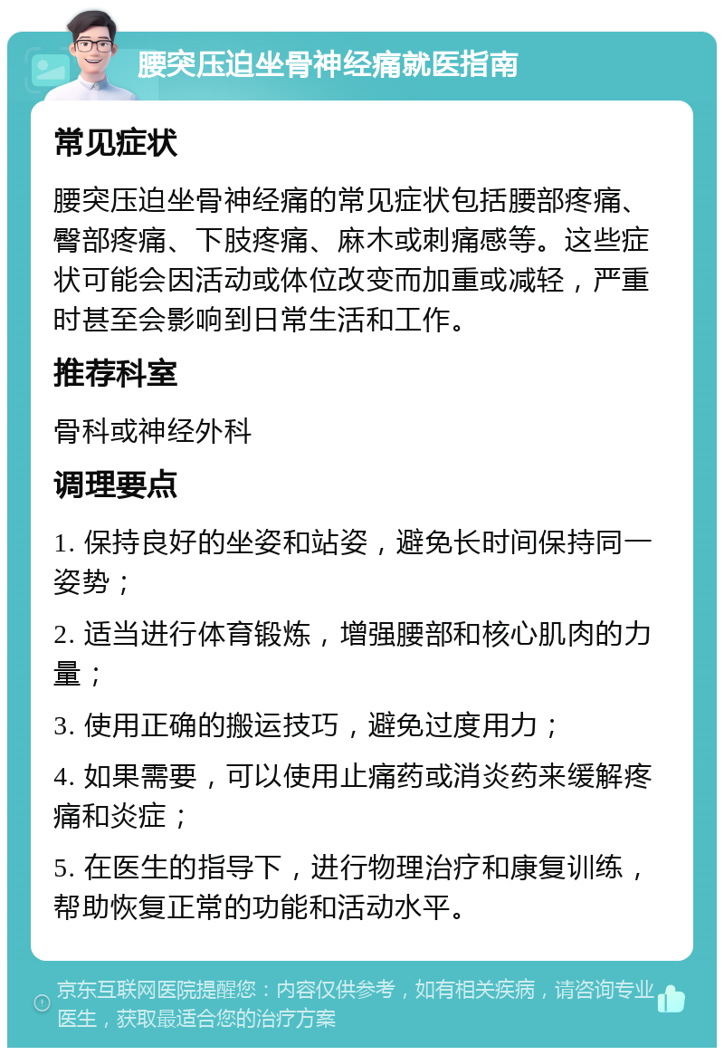 腰突压迫坐骨神经痛就医指南 常见症状 腰突压迫坐骨神经痛的常见症状包括腰部疼痛、臀部疼痛、下肢疼痛、麻木或刺痛感等。这些症状可能会因活动或体位改变而加重或减轻，严重时甚至会影响到日常生活和工作。 推荐科室 骨科或神经外科 调理要点 1. 保持良好的坐姿和站姿，避免长时间保持同一姿势； 2. 适当进行体育锻炼，增强腰部和核心肌肉的力量； 3. 使用正确的搬运技巧，避免过度用力； 4. 如果需要，可以使用止痛药或消炎药来缓解疼痛和炎症； 5. 在医生的指导下，进行物理治疗和康复训练，帮助恢复正常的功能和活动水平。