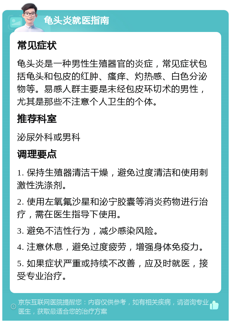 龟头炎就医指南 常见症状 龟头炎是一种男性生殖器官的炎症，常见症状包括龟头和包皮的红肿、瘙痒、灼热感、白色分泌物等。易感人群主要是未经包皮环切术的男性，尤其是那些不注意个人卫生的个体。 推荐科室 泌尿外科或男科 调理要点 1. 保持生殖器清洁干燥，避免过度清洁和使用刺激性洗涤剂。 2. 使用左氧氟沙星和泌宁胶囊等消炎药物进行治疗，需在医生指导下使用。 3. 避免不洁性行为，减少感染风险。 4. 注意休息，避免过度疲劳，增强身体免疫力。 5. 如果症状严重或持续不改善，应及时就医，接受专业治疗。