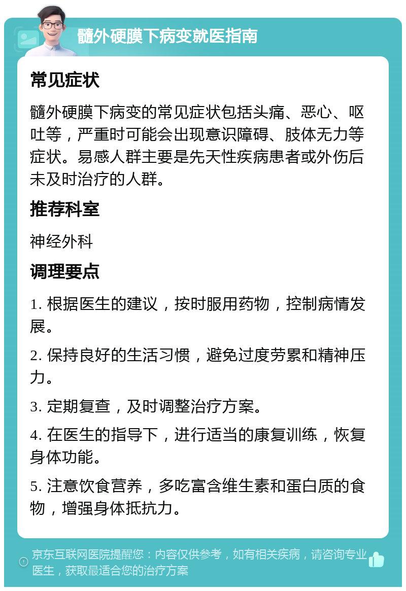 髓外硬膜下病变就医指南 常见症状 髓外硬膜下病变的常见症状包括头痛、恶心、呕吐等，严重时可能会出现意识障碍、肢体无力等症状。易感人群主要是先天性疾病患者或外伤后未及时治疗的人群。 推荐科室 神经外科 调理要点 1. 根据医生的建议，按时服用药物，控制病情发展。 2. 保持良好的生活习惯，避免过度劳累和精神压力。 3. 定期复查，及时调整治疗方案。 4. 在医生的指导下，进行适当的康复训练，恢复身体功能。 5. 注意饮食营养，多吃富含维生素和蛋白质的食物，增强身体抵抗力。