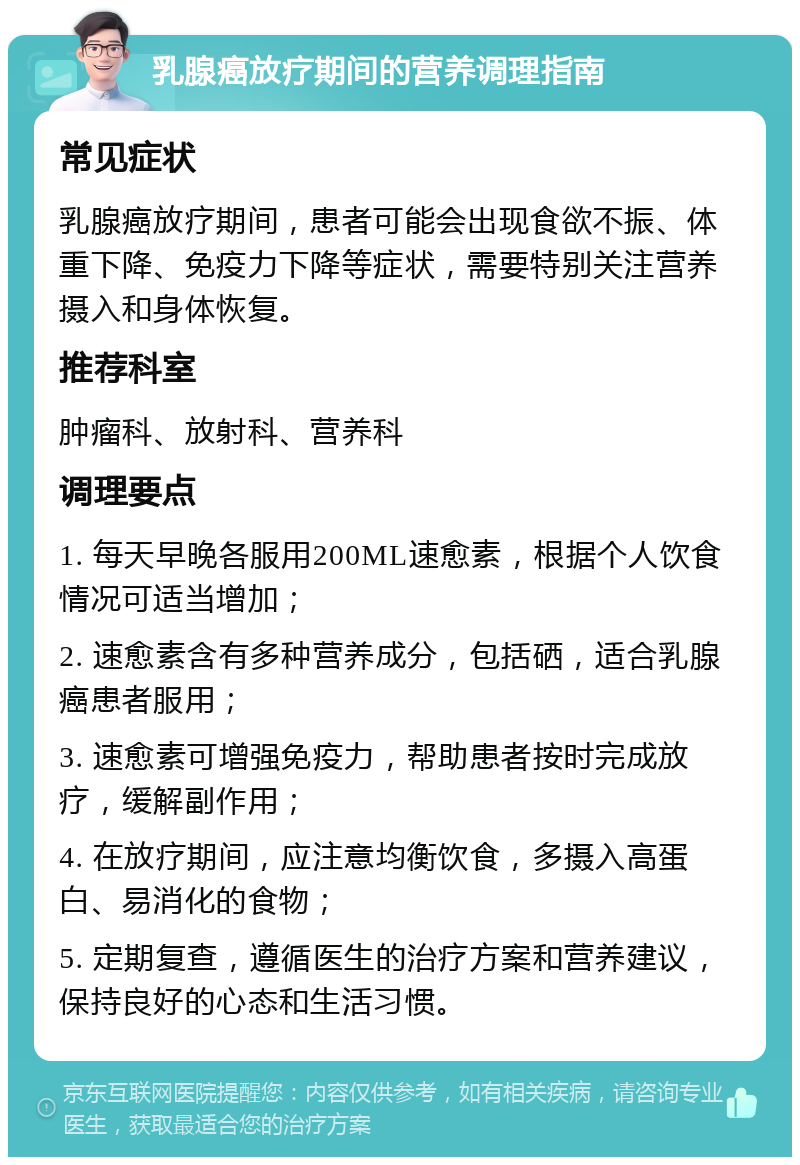 乳腺癌放疗期间的营养调理指南 常见症状 乳腺癌放疗期间，患者可能会出现食欲不振、体重下降、免疫力下降等症状，需要特别关注营养摄入和身体恢复。 推荐科室 肿瘤科、放射科、营养科 调理要点 1. 每天早晚各服用200ML速愈素，根据个人饮食情况可适当增加； 2. 速愈素含有多种营养成分，包括硒，适合乳腺癌患者服用； 3. 速愈素可增强免疫力，帮助患者按时完成放疗，缓解副作用； 4. 在放疗期间，应注意均衡饮食，多摄入高蛋白、易消化的食物； 5. 定期复查，遵循医生的治疗方案和营养建议，保持良好的心态和生活习惯。