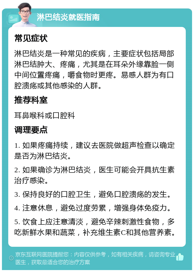 淋巴结炎就医指南 常见症状 淋巴结炎是一种常见的疾病，主要症状包括局部淋巴结肿大、疼痛，尤其是在耳朵外缘靠脸一侧中间位置疼痛，嚼食物时更疼。易感人群为有口腔溃疡或其他感染的人群。 推荐科室 耳鼻喉科或口腔科 调理要点 1. 如果疼痛持续，建议去医院做超声检查以确定是否为淋巴结炎。 2. 如果确诊为淋巴结炎，医生可能会开具抗生素治疗感染。 3. 保持良好的口腔卫生，避免口腔溃疡的发生。 4. 注意休息，避免过度劳累，增强身体免疫力。 5. 饮食上应注意清淡，避免辛辣刺激性食物，多吃新鲜水果和蔬菜，补充维生素C和其他营养素。