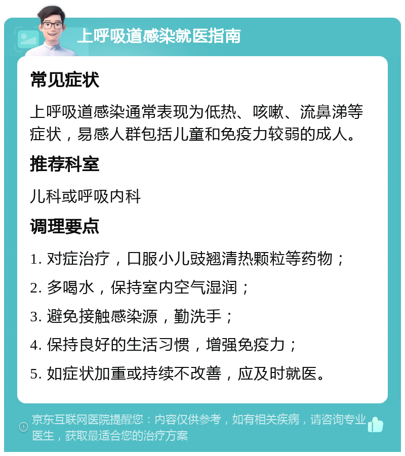 上呼吸道感染就医指南 常见症状 上呼吸道感染通常表现为低热、咳嗽、流鼻涕等症状，易感人群包括儿童和免疫力较弱的成人。 推荐科室 儿科或呼吸内科 调理要点 1. 对症治疗，口服小儿豉翘清热颗粒等药物； 2. 多喝水，保持室内空气湿润； 3. 避免接触感染源，勤洗手； 4. 保持良好的生活习惯，增强免疫力； 5. 如症状加重或持续不改善，应及时就医。