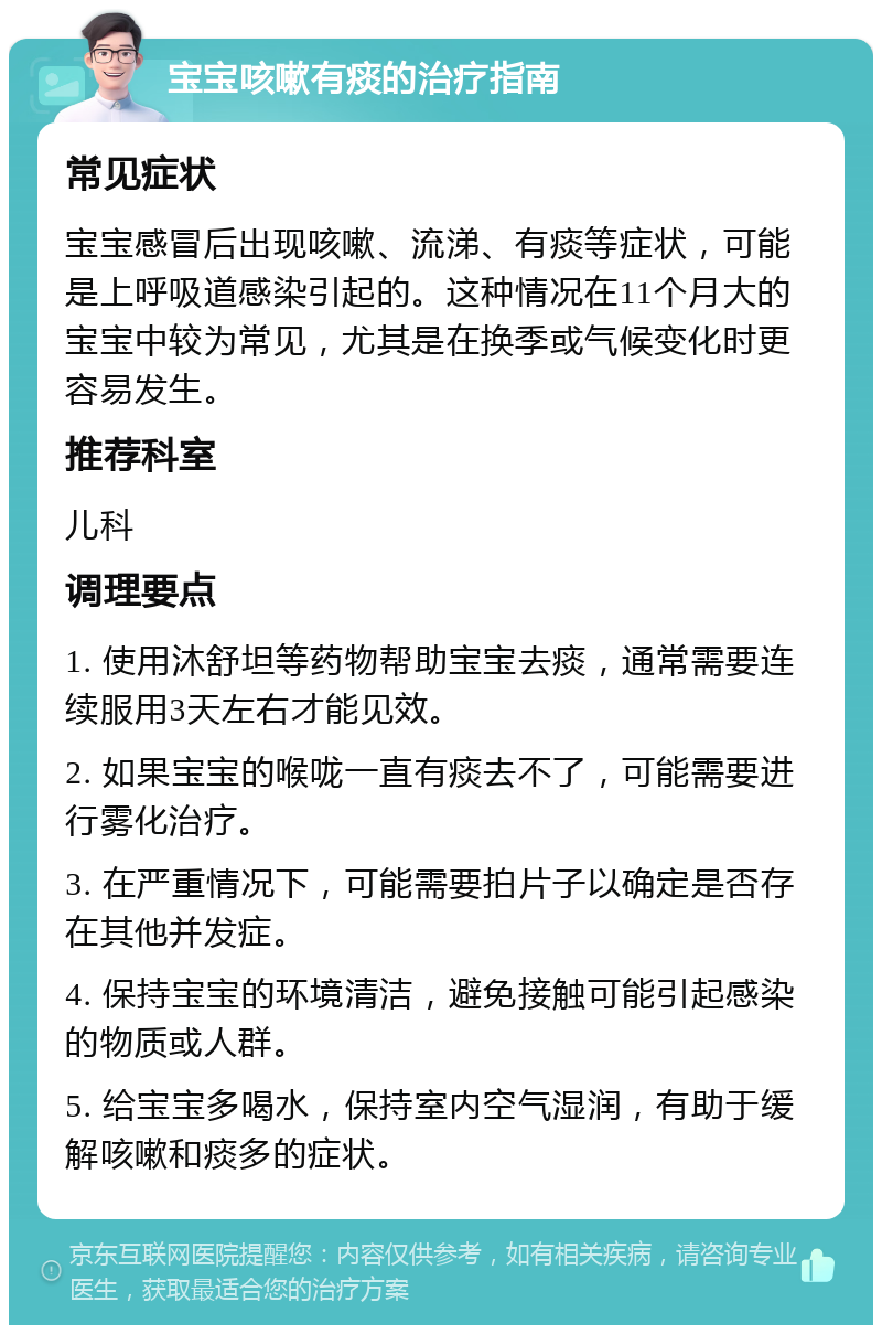 宝宝咳嗽有痰的治疗指南 常见症状 宝宝感冒后出现咳嗽、流涕、有痰等症状，可能是上呼吸道感染引起的。这种情况在11个月大的宝宝中较为常见，尤其是在换季或气候变化时更容易发生。 推荐科室 儿科 调理要点 1. 使用沐舒坦等药物帮助宝宝去痰，通常需要连续服用3天左右才能见效。 2. 如果宝宝的喉咙一直有痰去不了，可能需要进行雾化治疗。 3. 在严重情况下，可能需要拍片子以确定是否存在其他并发症。 4. 保持宝宝的环境清洁，避免接触可能引起感染的物质或人群。 5. 给宝宝多喝水，保持室内空气湿润，有助于缓解咳嗽和痰多的症状。