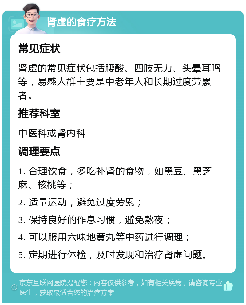 肾虚的食疗方法 常见症状 肾虚的常见症状包括腰酸、四肢无力、头晕耳鸣等，易感人群主要是中老年人和长期过度劳累者。 推荐科室 中医科或肾内科 调理要点 1. 合理饮食，多吃补肾的食物，如黑豆、黑芝麻、核桃等； 2. 适量运动，避免过度劳累； 3. 保持良好的作息习惯，避免熬夜； 4. 可以服用六味地黄丸等中药进行调理； 5. 定期进行体检，及时发现和治疗肾虚问题。