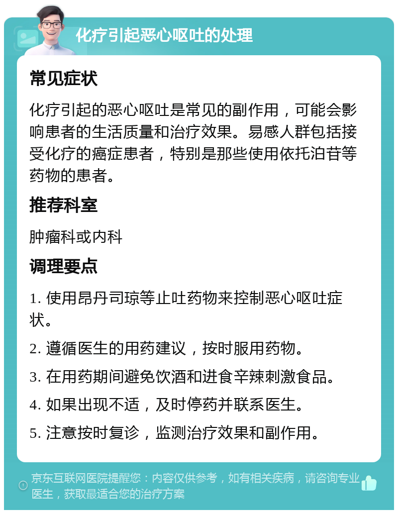 化疗引起恶心呕吐的处理 常见症状 化疗引起的恶心呕吐是常见的副作用，可能会影响患者的生活质量和治疗效果。易感人群包括接受化疗的癌症患者，特别是那些使用依托泊苷等药物的患者。 推荐科室 肿瘤科或内科 调理要点 1. 使用昂丹司琼等止吐药物来控制恶心呕吐症状。 2. 遵循医生的用药建议，按时服用药物。 3. 在用药期间避免饮酒和进食辛辣刺激食品。 4. 如果出现不适，及时停药并联系医生。 5. 注意按时复诊，监测治疗效果和副作用。