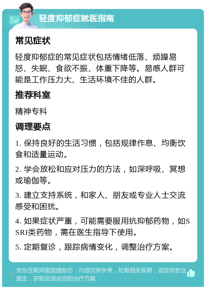 轻度抑郁症就医指南 常见症状 轻度抑郁症的常见症状包括情绪低落、烦躁易怒、失眠、食欲不振、体重下降等。易感人群可能是工作压力大、生活环境不佳的人群。 推荐科室 精神专科 调理要点 1. 保持良好的生活习惯，包括规律作息、均衡饮食和适量运动。 2. 学会放松和应对压力的方法，如深呼吸、冥想或瑜伽等。 3. 建立支持系统，和家人、朋友或专业人士交流感受和困扰。 4. 如果症状严重，可能需要服用抗抑郁药物，如SSRI类药物，需在医生指导下使用。 5. 定期复诊，跟踪病情变化，调整治疗方案。