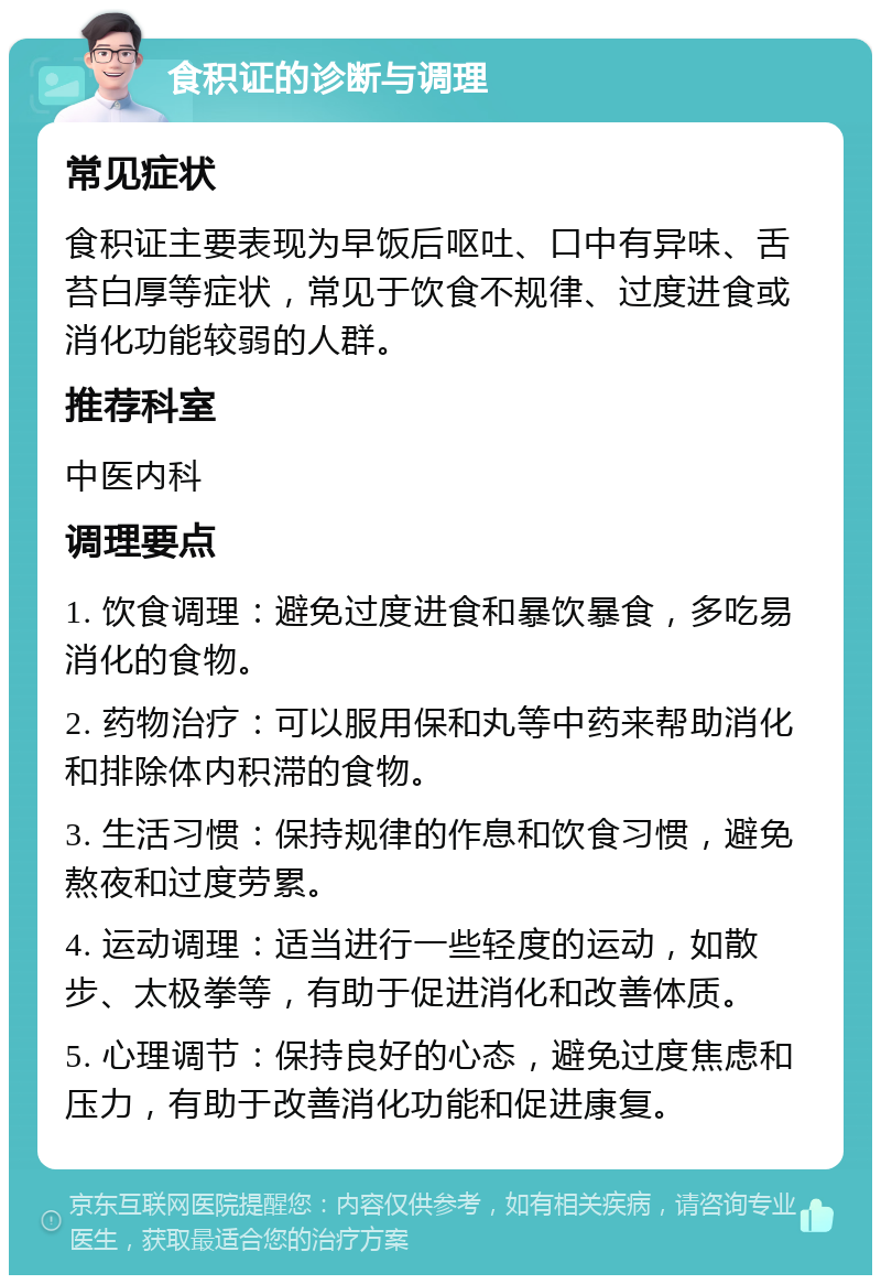 食积证的诊断与调理 常见症状 食积证主要表现为早饭后呕吐、口中有异味、舌苔白厚等症状，常见于饮食不规律、过度进食或消化功能较弱的人群。 推荐科室 中医内科 调理要点 1. 饮食调理：避免过度进食和暴饮暴食，多吃易消化的食物。 2. 药物治疗：可以服用保和丸等中药来帮助消化和排除体内积滞的食物。 3. 生活习惯：保持规律的作息和饮食习惯，避免熬夜和过度劳累。 4. 运动调理：适当进行一些轻度的运动，如散步、太极拳等，有助于促进消化和改善体质。 5. 心理调节：保持良好的心态，避免过度焦虑和压力，有助于改善消化功能和促进康复。