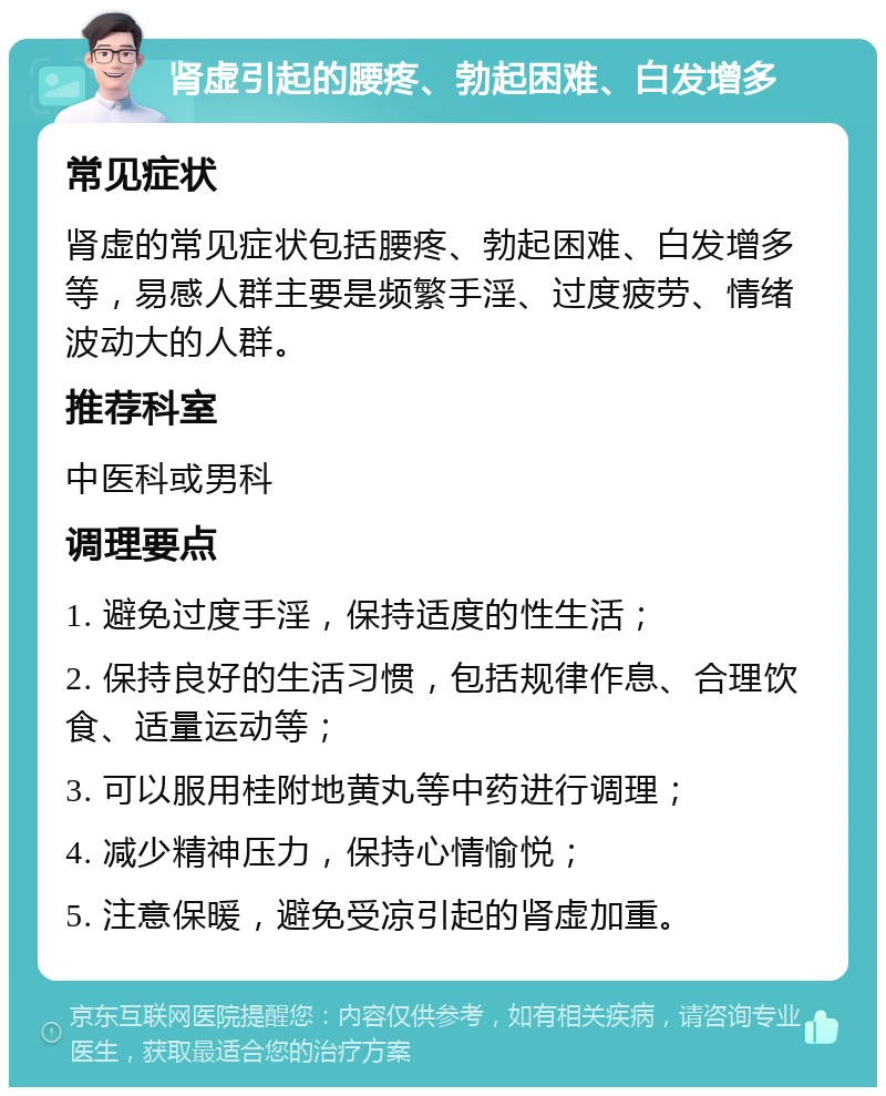 肾虚引起的腰疼、勃起困难、白发增多 常见症状 肾虚的常见症状包括腰疼、勃起困难、白发增多等，易感人群主要是频繁手淫、过度疲劳、情绪波动大的人群。 推荐科室 中医科或男科 调理要点 1. 避免过度手淫，保持适度的性生活； 2. 保持良好的生活习惯，包括规律作息、合理饮食、适量运动等； 3. 可以服用桂附地黄丸等中药进行调理； 4. 减少精神压力，保持心情愉悦； 5. 注意保暖，避免受凉引起的肾虚加重。