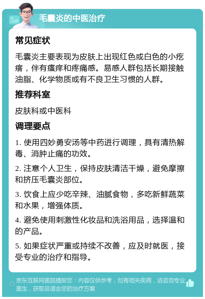 毛囊炎的中医治疗 常见症状 毛囊炎主要表现为皮肤上出现红色或白色的小疙瘩，伴有瘙痒和疼痛感。易感人群包括长期接触油脂、化学物质或有不良卫生习惯的人群。 推荐科室 皮肤科或中医科 调理要点 1. 使用四妙勇安汤等中药进行调理，具有清热解毒、消肿止痛的功效。 2. 注意个人卫生，保持皮肤清洁干燥，避免摩擦和挤压毛囊炎部位。 3. 饮食上应少吃辛辣、油腻食物，多吃新鲜蔬菜和水果，增强体质。 4. 避免使用刺激性化妆品和洗浴用品，选择温和的产品。 5. 如果症状严重或持续不改善，应及时就医，接受专业的治疗和指导。