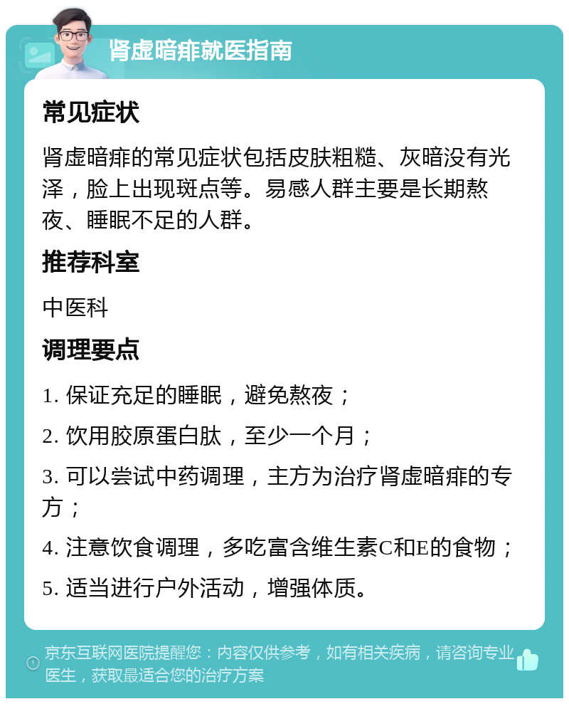 肾虚暗痱就医指南 常见症状 肾虚暗痱的常见症状包括皮肤粗糙、灰暗没有光泽，脸上出现斑点等。易感人群主要是长期熬夜、睡眠不足的人群。 推荐科室 中医科 调理要点 1. 保证充足的睡眠，避免熬夜； 2. 饮用胶原蛋白肽，至少一个月； 3. 可以尝试中药调理，主方为治疗肾虚暗痱的专方； 4. 注意饮食调理，多吃富含维生素C和E的食物； 5. 适当进行户外活动，增强体质。