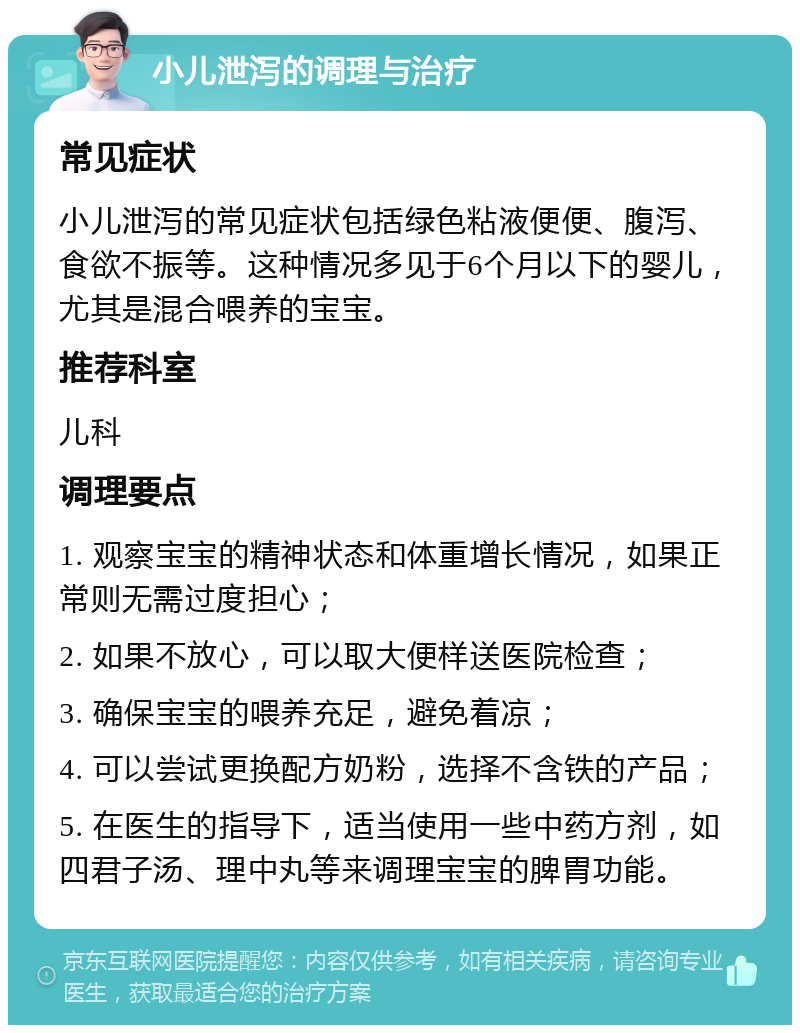 小儿泄泻的调理与治疗 常见症状 小儿泄泻的常见症状包括绿色粘液便便、腹泻、食欲不振等。这种情况多见于6个月以下的婴儿，尤其是混合喂养的宝宝。 推荐科室 儿科 调理要点 1. 观察宝宝的精神状态和体重增长情况，如果正常则无需过度担心； 2. 如果不放心，可以取大便样送医院检查； 3. 确保宝宝的喂养充足，避免着凉； 4. 可以尝试更换配方奶粉，选择不含铁的产品； 5. 在医生的指导下，适当使用一些中药方剂，如四君子汤、理中丸等来调理宝宝的脾胃功能。