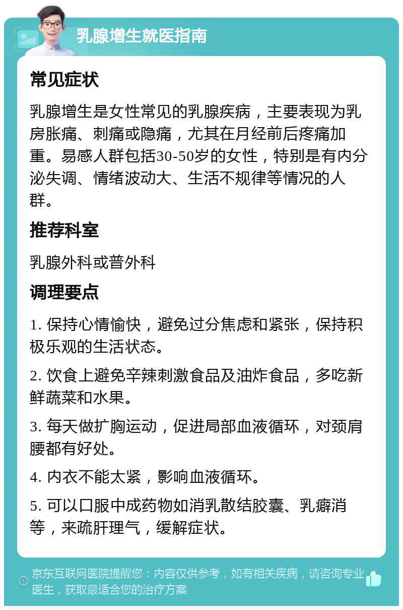 乳腺增生就医指南 常见症状 乳腺增生是女性常见的乳腺疾病，主要表现为乳房胀痛、刺痛或隐痛，尤其在月经前后疼痛加重。易感人群包括30-50岁的女性，特别是有内分泌失调、情绪波动大、生活不规律等情况的人群。 推荐科室 乳腺外科或普外科 调理要点 1. 保持心情愉快，避免过分焦虑和紧张，保持积极乐观的生活状态。 2. 饮食上避免辛辣刺激食品及油炸食品，多吃新鲜蔬菜和水果。 3. 每天做扩胸运动，促进局部血液循环，对颈肩腰都有好处。 4. 内衣不能太紧，影响血液循环。 5. 可以口服中成药物如消乳散结胶囊、乳癖消等，来疏肝理气，缓解症状。