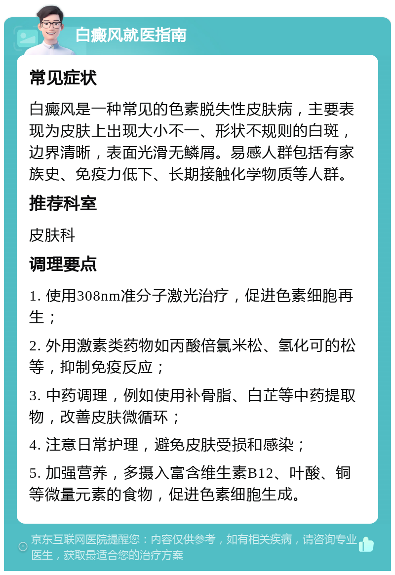 白癜风就医指南 常见症状 白癜风是一种常见的色素脱失性皮肤病，主要表现为皮肤上出现大小不一、形状不规则的白斑，边界清晰，表面光滑无鳞屑。易感人群包括有家族史、免疫力低下、长期接触化学物质等人群。 推荐科室 皮肤科 调理要点 1. 使用308nm准分子激光治疗，促进色素细胞再生； 2. 外用激素类药物如丙酸倍氯米松、氢化可的松等，抑制免疫反应； 3. 中药调理，例如使用补骨脂、白芷等中药提取物，改善皮肤微循环； 4. 注意日常护理，避免皮肤受损和感染； 5. 加强营养，多摄入富含维生素B12、叶酸、铜等微量元素的食物，促进色素细胞生成。