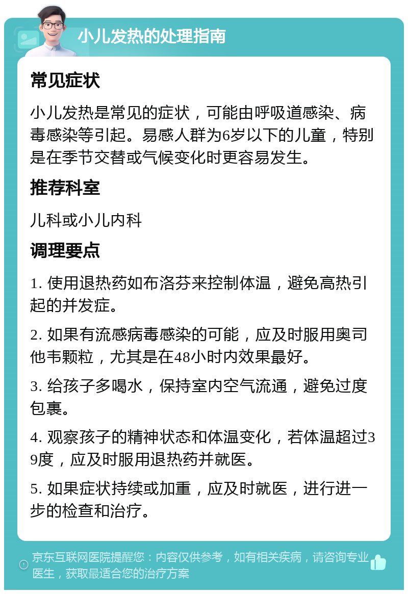 小儿发热的处理指南 常见症状 小儿发热是常见的症状，可能由呼吸道感染、病毒感染等引起。易感人群为6岁以下的儿童，特别是在季节交替或气候变化时更容易发生。 推荐科室 儿科或小儿内科 调理要点 1. 使用退热药如布洛芬来控制体温，避免高热引起的并发症。 2. 如果有流感病毒感染的可能，应及时服用奥司他韦颗粒，尤其是在48小时内效果最好。 3. 给孩子多喝水，保持室内空气流通，避免过度包裹。 4. 观察孩子的精神状态和体温变化，若体温超过39度，应及时服用退热药并就医。 5. 如果症状持续或加重，应及时就医，进行进一步的检查和治疗。